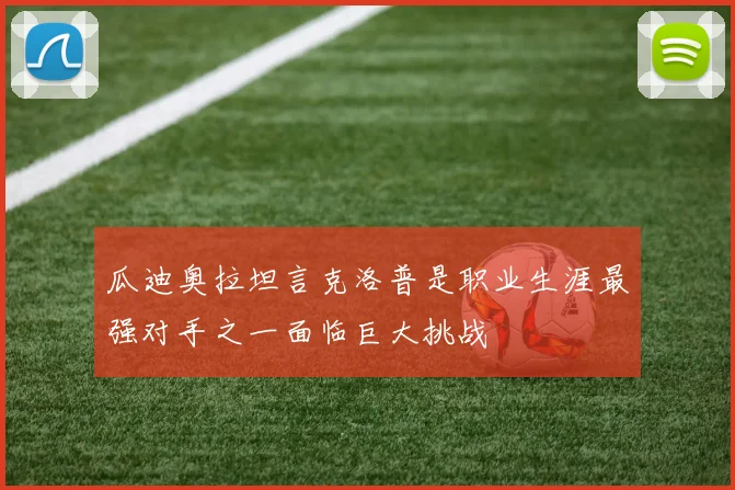 瓜迪奥拉坦言克洛普是职业生涯最强对手之一面临巨大挑战