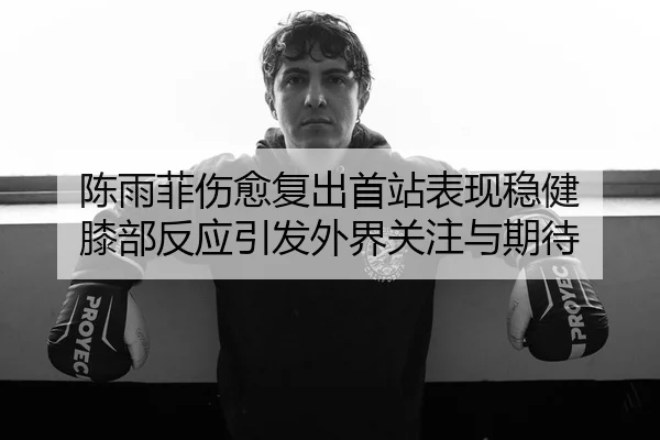陈雨菲伤愈复出首站表现稳健 膝部反应引发外界关注与期待