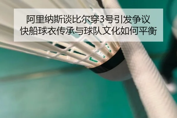阿里纳斯谈比尔穿3号引发争议 快船球衣传承与球队文化如何平衡
