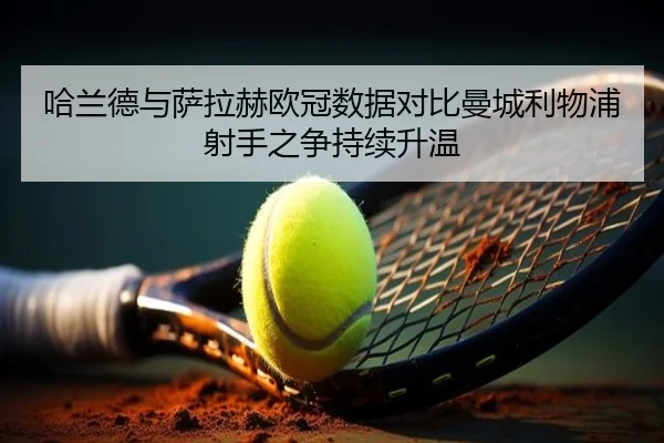哈兰德与萨拉赫欧冠数据对比曼城利物浦射手之争持续升温